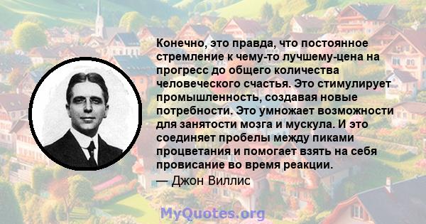 Конечно, это правда, что постоянное стремление к чему-то лучшему-цена на прогресс до общего количества человеческого счастья. Это стимулирует промышленность, создавая новые потребности. Это умножает возможности для