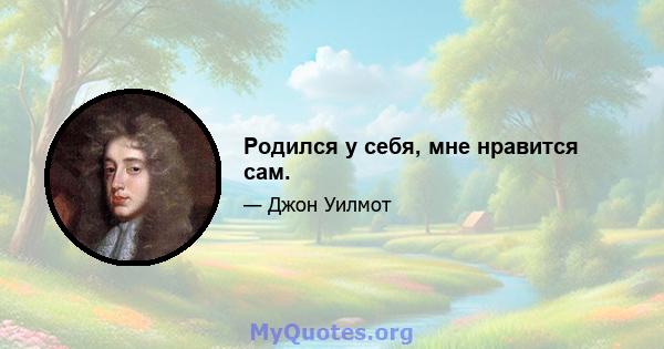 Родился у себя, мне нравится сам.