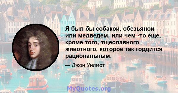 Я был бы собакой, обезьяной или медведем, или чем -то еще, кроме того, тщеславного животного, которое так гордится рациональным.