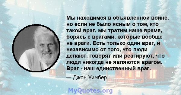 Мы находимся в объявленной войне, но если не было ясным о том, кто такой враг, мы тратим наше время, борясь с врагами, которые вообще не враги. Есть только один враг, и независимо от того, что люди делают, говорят или