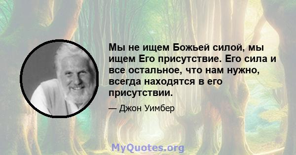 Мы не ищем Божьей силой, мы ищем Его присутствие. Его сила и все остальное, что нам нужно, всегда находятся в его присутствии.