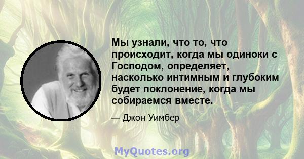 Мы узнали, что то, что происходит, когда мы одиноки с Господом, определяет, насколько интимным и глубоким будет поклонение, когда мы собираемся вместе.