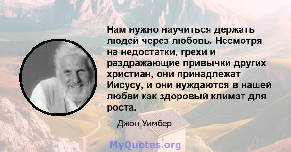 Нам нужно научиться держать людей через любовь. Несмотря на недостатки, грехи и раздражающие привычки других христиан, они принадлежат Иисусу, и они нуждаются в нашей любви как здоровый климат для роста.