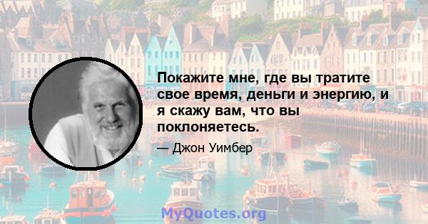 Покажите мне, где вы тратите свое время, деньги и энергию, и я скажу вам, что вы поклоняетесь.