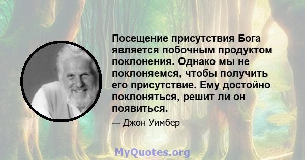 Посещение присутствия Бога является побочным продуктом поклонения. Однако мы не поклоняемся, чтобы получить его присутствие. Ему достойно поклоняться, решит ли он появиться.