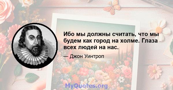 Ибо мы должны считать, что мы будем как город на холме. Глаза всех людей на нас.