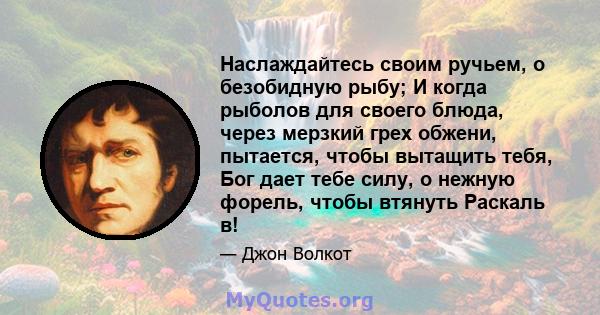 Наслаждайтесь своим ручьем, о безобидную рыбу; И когда рыболов для своего блюда, через мерзкий грех обжени, пытается, чтобы вытащить тебя, Бог дает тебе силу, о нежную форель, чтобы втянуть Раскаль в!