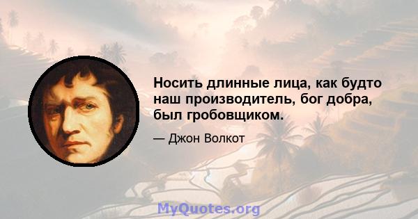 Носить длинные лица, как будто наш производитель, бог добра, был гробовщиком.