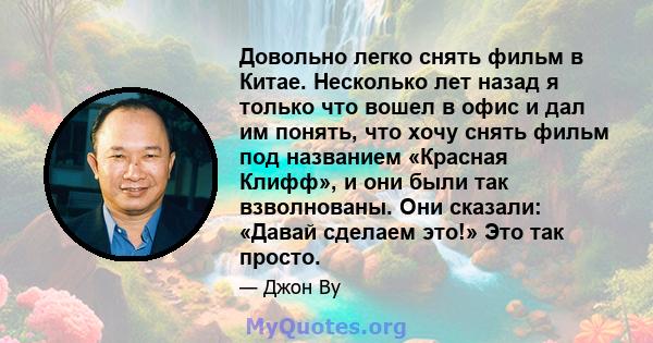 Довольно легко снять фильм в Китае. Несколько лет назад я только что вошел в офис и дал им понять, что хочу снять фильм под названием «Красная Клифф», и они были так взволнованы. Они сказали: «Давай сделаем это!» Это