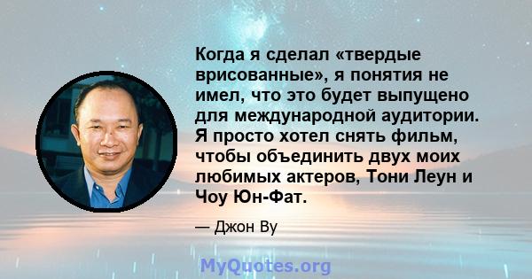 Когда я сделал «твердые врисованные», я понятия не имел, что это будет выпущено для международной аудитории. Я просто хотел снять фильм, чтобы объединить двух моих любимых актеров, Тони Леун и Чоу Юн-Фат.