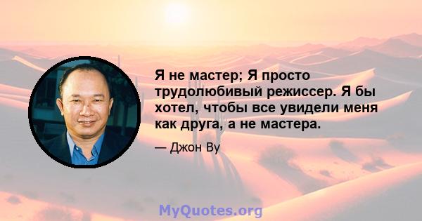 Я не мастер; Я просто трудолюбивый режиссер. Я бы хотел, чтобы все увидели меня как друга, а не мастера.