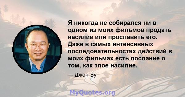 Я никогда не собирался ни в одном из моих фильмов продать насилие или прославить его. Даже в самых интенсивных последовательностях действий в моих фильмах есть послание о том, как злое насилие.