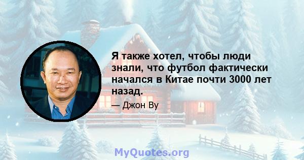 Я также хотел, чтобы люди знали, что футбол фактически начался в Китае почти 3000 лет назад.