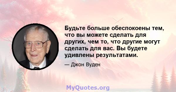 Будьте больше обеспокоены тем, что вы можете сделать для других, чем то, что другие могут сделать для вас. Вы будете удивлены результатами.