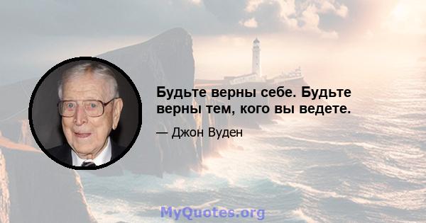 Будьте верны себе. Будьте верны тем, кого вы ведете.