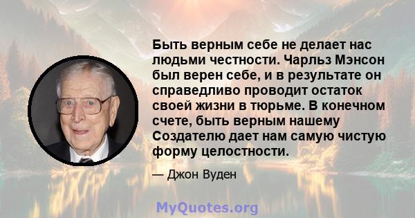 Быть верным себе не делает нас людьми честности. Чарльз Мэнсон был верен себе, и в результате он справедливо проводит остаток своей жизни в тюрьме. В конечном счете, быть верным нашему Создателю дает нам самую чистую