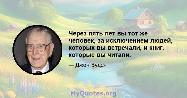 Через пять лет вы тот же человек, за исключением людей, которых вы встречали, и книг, которые вы читали.