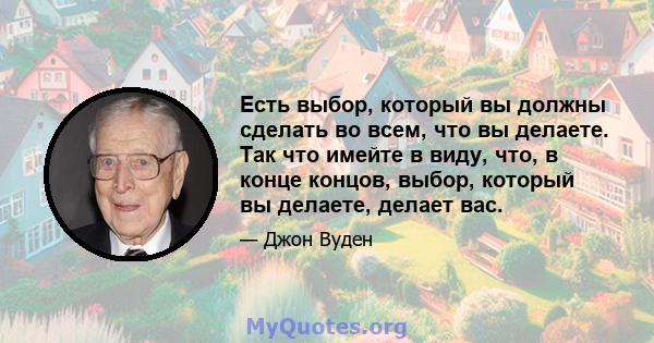 Есть выбор, который вы должны сделать во всем, что вы делаете. Так что имейте в виду, что, в конце концов, выбор, который вы делаете, делает вас.