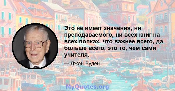 Это не имеет значения, ни преподаваемого, ни всех книг на всех полках, что важнее всего, да больше всего, это то, чем сами учителя.