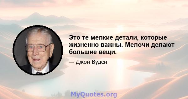 Это те мелкие детали, которые жизненно важны. Мелочи делают большие вещи.