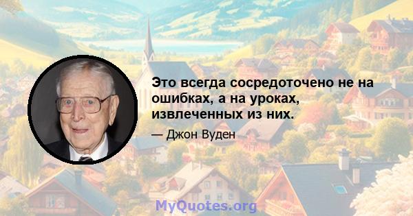 Это всегда сосредоточено не на ошибках, а на уроках, извлеченных из них.