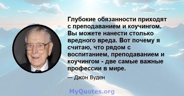 Глубокие обязанности приходят с преподаванием и коучингом. Вы можете нанести столько вредного вреда. Вот почему я считаю, что рядом с воспитанием, преподаванием и коучингом - две самые важные профессии в мире.