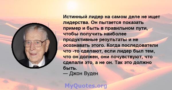 Истинный лидер на самом деле не ищет лидерства. Он пытается показать пример и быть в правильном пути, чтобы получить наиболее продуктивные результаты и не осознавать этого. Когда последователи что -то сделают, если