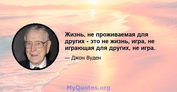 Жизнь, не проживаемая для других - это не жизнь, игра, не играющая для других, не игра.