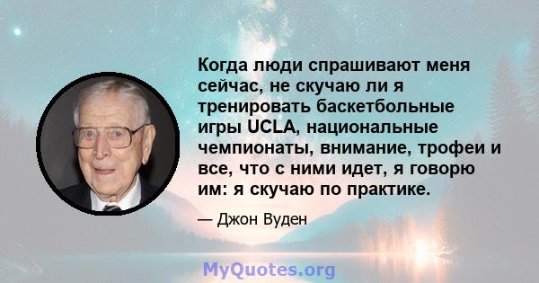 Когда люди спрашивают меня сейчас, не скучаю ли я тренировать баскетбольные игры UCLA, национальные чемпионаты, внимание, трофеи и все, что с ними идет, я говорю им: я скучаю по практике.