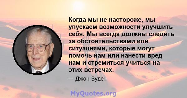 Когда мы не настороже, мы упускаем возможности улучшить себя. Мы всегда должны следить за обстоятельствами или ситуациями, которые могут помочь нам или нанести вред нам и стремиться учиться на этих встречах.