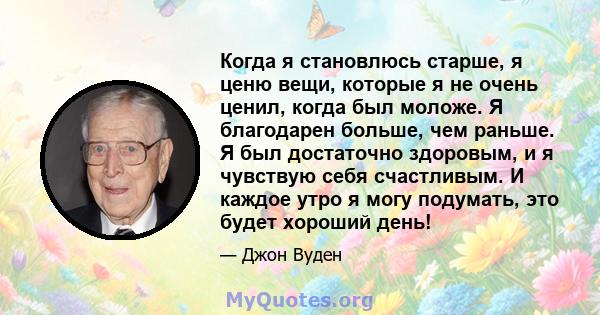 Когда я становлюсь старше, я ценю вещи, которые я не очень ценил, когда был моложе. Я благодарен больше, чем раньше. Я был достаточно здоровым, и я чувствую себя счастливым. И каждое утро я могу подумать, это будет