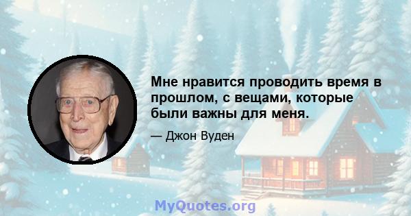 Мне нравится проводить время в прошлом, с вещами, которые были важны для меня.