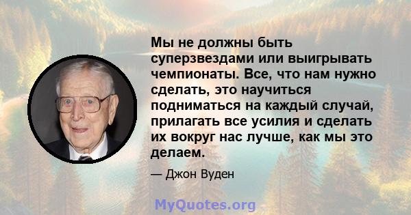 Мы не должны быть суперзвездами или выигрывать чемпионаты. Все, что нам нужно сделать, это научиться подниматься на каждый случай, прилагать все усилия и сделать их вокруг нас лучше, как мы это делаем.