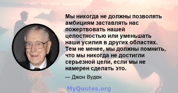 Мы никогда не должны позволять амбициям заставлять нас пожертвовать нашей целостностью или уменьшать наши усилия в других областях. Тем не менее, мы должны помнить, что мы никогда не достигли серьезной цели, если мы не