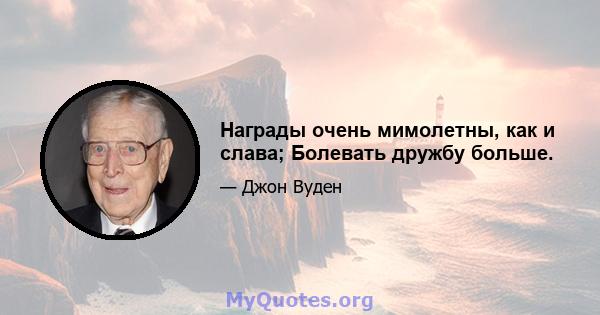 Награды очень мимолетны, как и слава; Болевать дружбу больше.