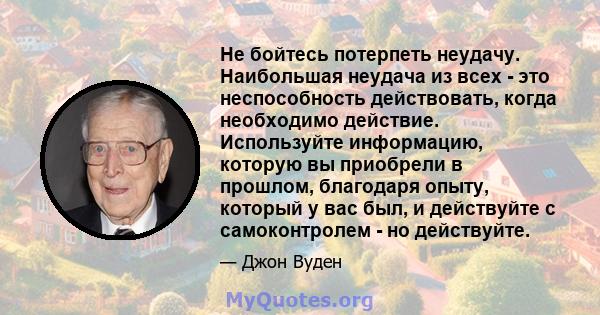 Не бойтесь потерпеть неудачу. Наибольшая неудача из всех - это неспособность действовать, когда необходимо действие. Используйте информацию, которую вы приобрели в прошлом, благодаря опыту, который у вас был, и