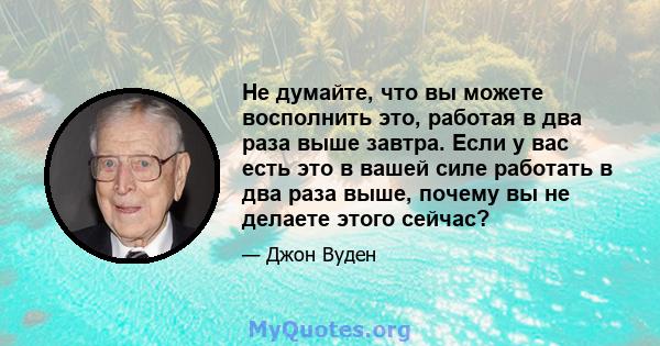 Не думайте, что вы можете восполнить это, работая в два раза выше завтра. Если у вас есть это в вашей силе работать в два раза выше, почему вы не делаете этого сейчас?