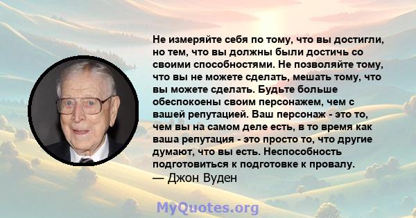 Не измеряйте себя по тому, что вы достигли, но тем, что вы должны были достичь со своими способностями. Не позволяйте тому, что вы не можете сделать, мешать тому, что вы можете сделать. Будьте больше обеспокоены своим