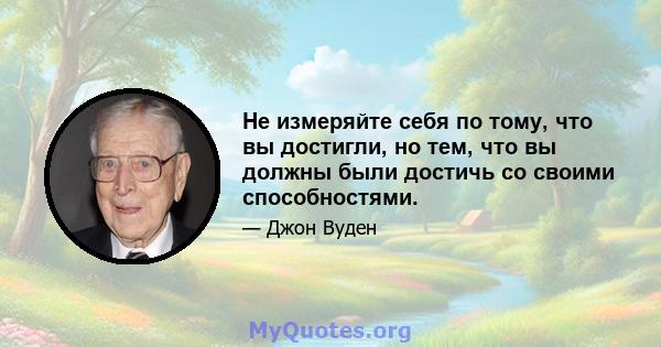 Не измеряйте себя по тому, что вы достигли, но тем, что вы должны были достичь со своими способностями.