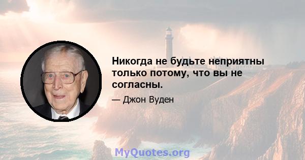 Никогда не будьте неприятны только потому, что вы не согласны.