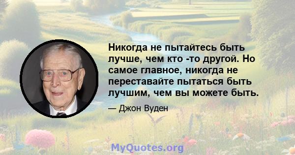 Никогда не пытайтесь быть лучше, чем кто -то другой. Но самое главное, никогда не переставайте пытаться быть лучшим, чем вы можете быть.