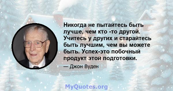 Никогда не пытайтесь быть лучше, чем кто -то другой. Учитесь у других и старайтесь быть лучшим, чем вы можете быть. Успех-это побочный продукт этой подготовки.