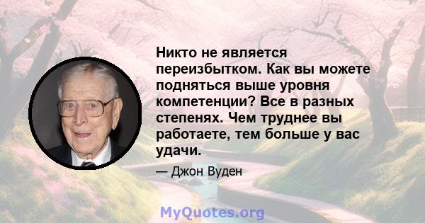 Никто не является переизбытком. Как вы можете подняться выше уровня компетенции? Все в разных степенях. Чем труднее вы работаете, тем больше у вас удачи.