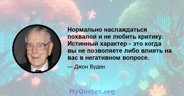 Нормально наслаждаться похвалой и не любить критику. Истинный характер - это когда вы не позволяете либо влиять на вас в негативном вопросе.