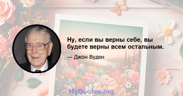 Ну, если вы верны себе, вы будете верны всем остальным.