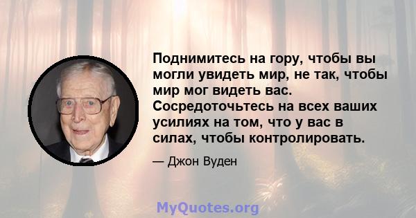 Поднимитесь на гору, чтобы вы могли увидеть мир, не так, чтобы мир мог видеть вас. Сосредоточьтесь на всех ваших усилиях на том, что у вас в силах, чтобы контролировать.