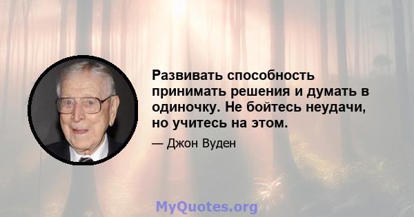 Развивать способность принимать решения и думать в одиночку. Не бойтесь неудачи, но учитесь на этом.