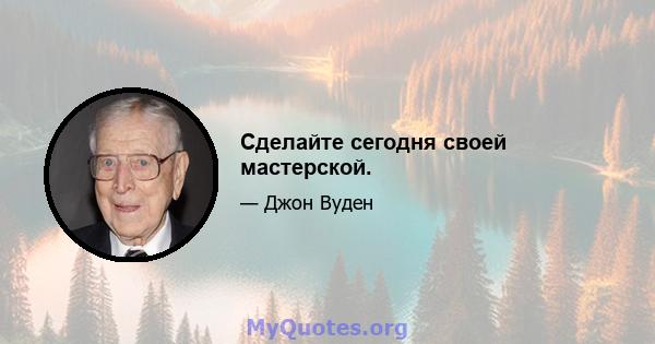 Сделайте сегодня своей мастерской.