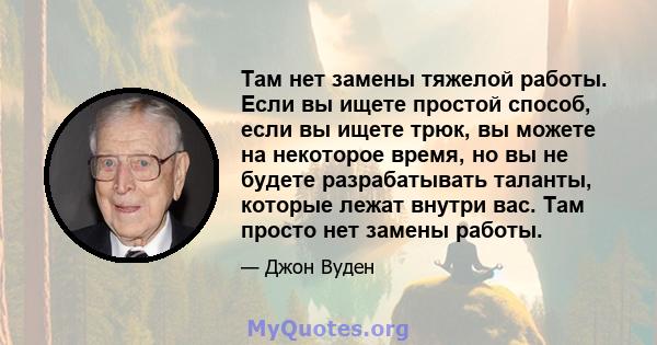 Там нет замены тяжелой работы. Если вы ищете простой способ, если вы ищете трюк, вы можете на некоторое время, но вы не будете разрабатывать таланты, которые лежат внутри вас. Там просто нет замены работы.