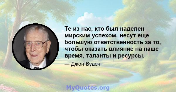 Те из нас, кто был наделен мирским успехом, несут еще большую ответственность за то, чтобы оказать влияние на наше время, таланты и ресурсы.